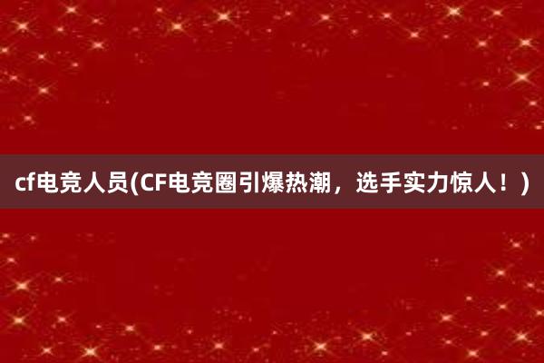 cf电竞人员(CF电竞圈引爆热潮，选手实力惊人！)