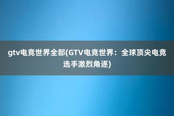 gtv电竞世界全部(GTV电竞世界：全球顶尖电竞选手激烈角逐)