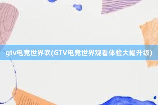 gtv电竞世界吹(GTV电竞世界观看体验大幅升级)