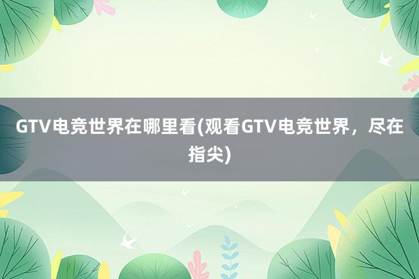 GTV电竞世界在哪里看(观看GTV电竞世界，尽在指尖)