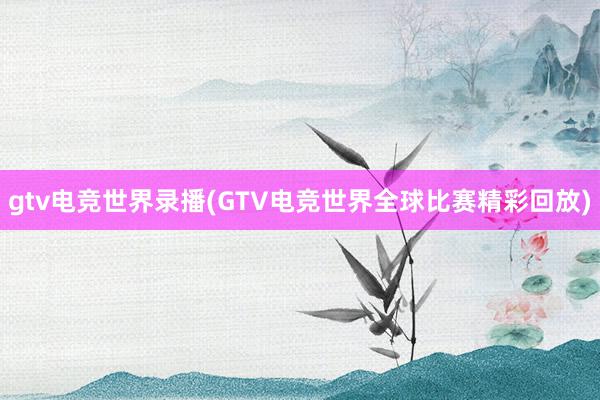 gtv电竞世界录播(GTV电竞世界全球比赛精彩回放)