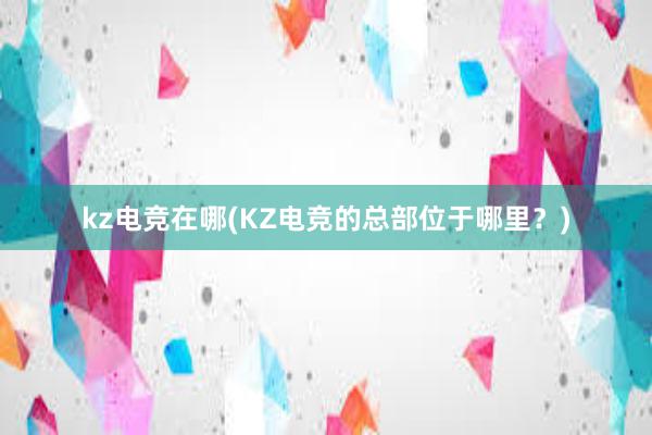 kz电竞在哪(KZ电竞的总部位于哪里？)