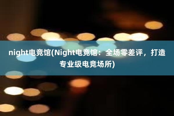 night电竞馆(Night电竞馆：全场零差评，打造专业级电竞场所)