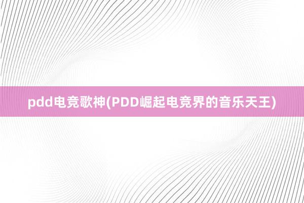 pdd电竞歌神(PDD崛起电竞界的音乐天王)