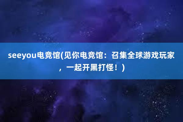 seeyou电竞馆(见你电竞馆：召集全球游戏玩家，一起开黑打怪！)