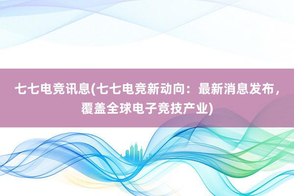 七七电竞讯息(七七电竞新动向：最新消息发布，覆盖全球电子竞技产业)