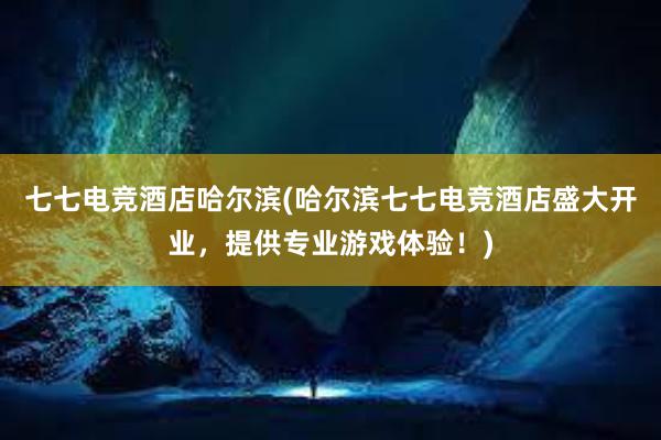 七七电竞酒店哈尔滨(哈尔滨七七电竞酒店盛大开业，提供专业游戏体验！)