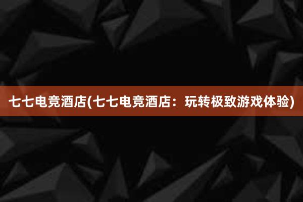 七七电竞酒店(七七电竞酒店：玩转极致游戏体验)