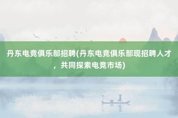 丹东电竞俱乐部招聘(丹东电竞俱乐部现招聘人才，共同探索电竞市场)