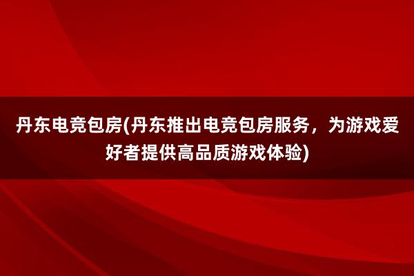 丹东电竞包房(丹东推出电竞包房服务，为游戏爱好者提供高品质游戏体验)