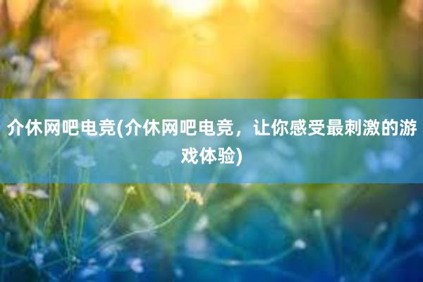 介休网吧电竞(介休网吧电竞，让你感受最刺激的游戏体验)