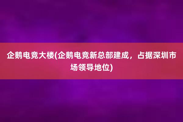 企鹅电竞大楼(企鹅电竞新总部建成，占据深圳市场领导地位)