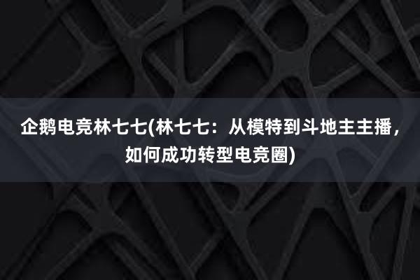 企鹅电竞林七七(林七七：从模特到斗地主主播，如何成功转型电竞圈)