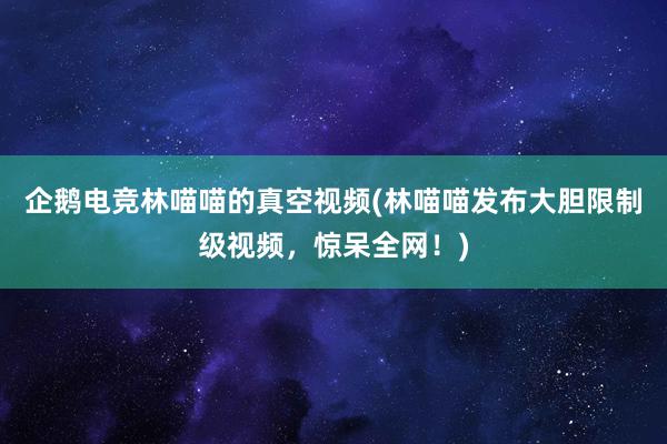 企鹅电竞林喵喵的真空视频(林喵喵发布大胆限制级视频，惊呆全网！)