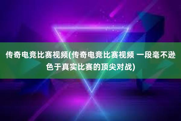 传奇电竞比赛视频(传奇电竞比赛视频 一段毫不逊色于真实比赛的顶尖对战)