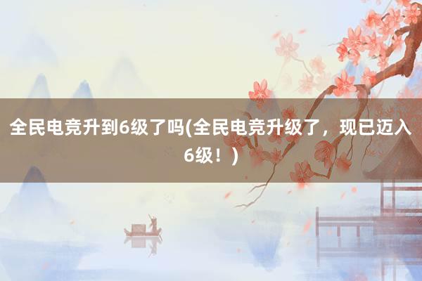 全民电竞升到6级了吗(全民电竞升级了，现已迈入6级！)