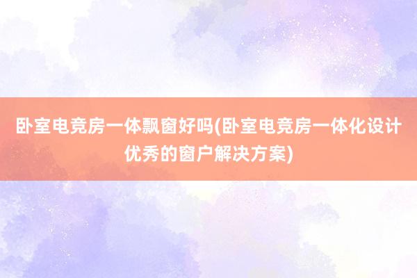 卧室电竞房一体飘窗好吗(卧室电竞房一体化设计优秀的窗户解决方案)