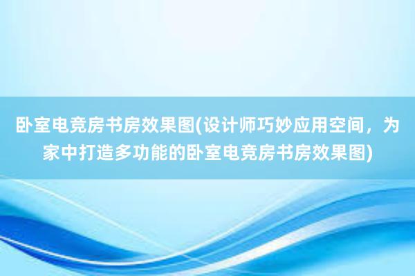 卧室电竞房书房效果图(设计师巧妙应用空间，为家中打造多功能的卧室电竞房书房效果图)