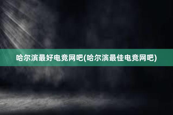 哈尔滨最好电竞网吧(哈尔滨最佳电竞网吧)