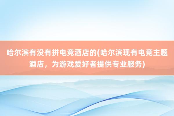 哈尔滨有没有拼电竞酒店的(哈尔滨现有电竞主题酒店，为游戏爱好者提供专业服务)