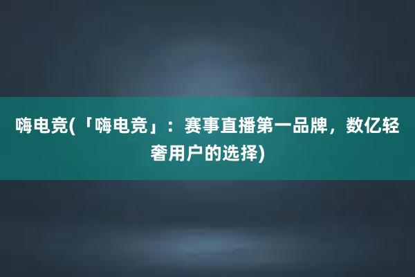 嗨电竞(「嗨电竞」：赛事直播第一品牌，数亿轻奢用户的选择)