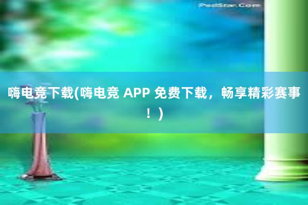 嗨电竞下载(嗨电竞 APP 免费下载，畅享精彩赛事！)