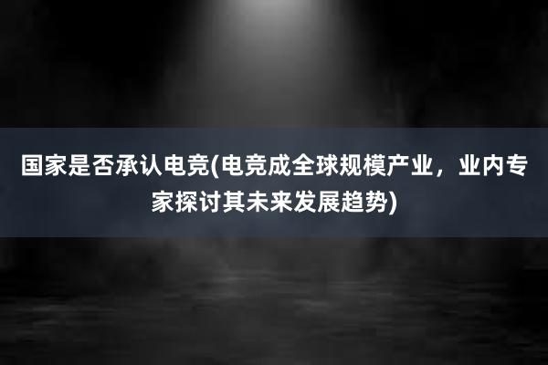 国家是否承认电竞(电竞成全球规模产业，业内专家探讨其未来发展趋势)