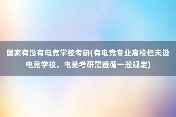 国家有没有电竞学校考研(有电竞专业高校但未设电竞学校，电竞考研需遵循一般规定)