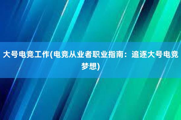 大号电竞工作(电竞从业者职业指南：追逐大号电竞梦想)