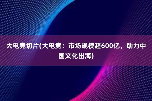 大电竞切片(大电竞：市场规模超600亿，助力中国文化出海)