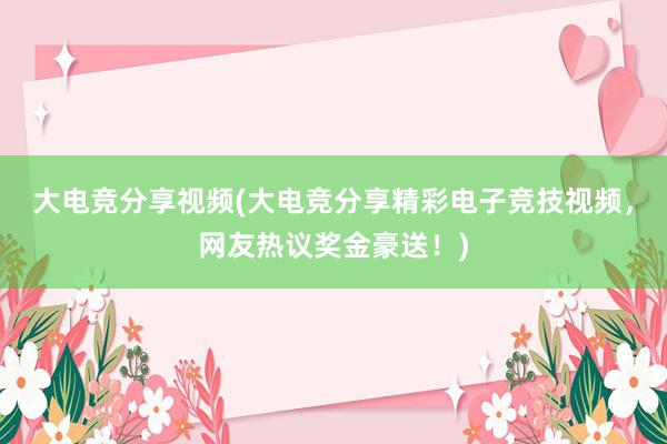 大电竞分享视频(大电竞分享精彩电子竞技视频，网友热议奖金豪送！)