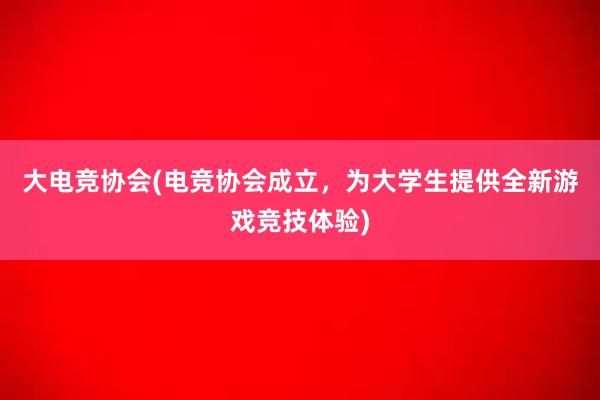 大电竞协会(电竞协会成立，为大学生提供全新游戏竞技体验)