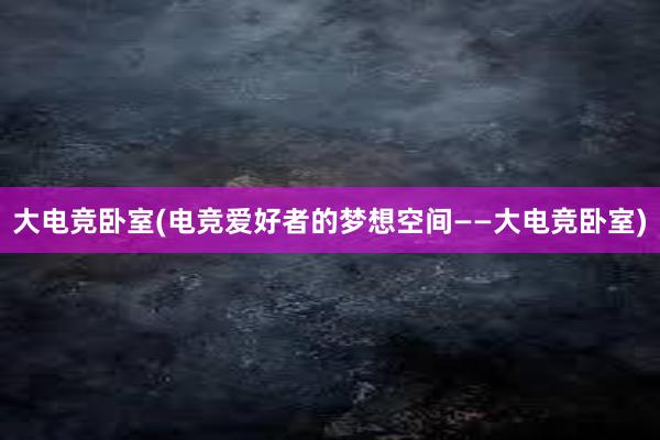 大电竞卧室(电竞爱好者的梦想空间——大电竞卧室)