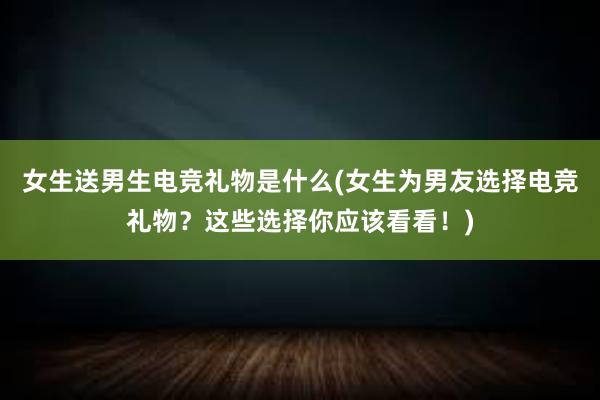 女生送男生电竞礼物是什么(女生为男友选择电竞礼物？这些选择你应该看看！)