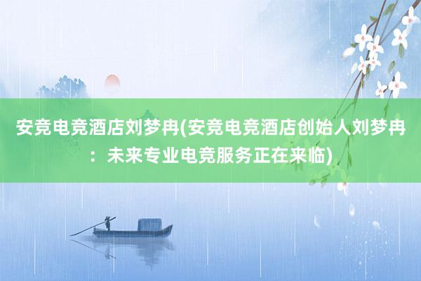 安竞电竞酒店刘梦冉(安竞电竞酒店创始人刘梦冉：未来专业电竞服务正在来临)