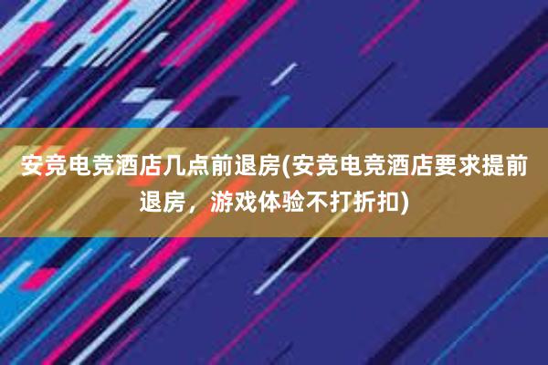 安竞电竞酒店几点前退房(安竞电竞酒店要求提前退房，游戏体验不打折扣)