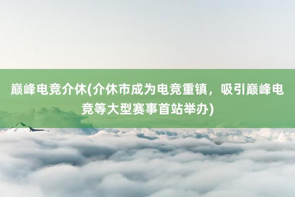 巅峰电竞介休(介休市成为电竞重镇，吸引巅峰电竞等大型赛事首站举办)