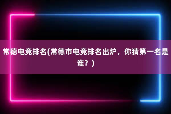 常德电竞排名(常德市电竞排名出炉，你猜第一名是谁？)