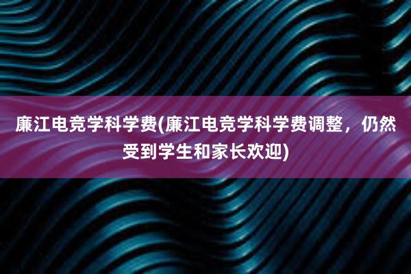 廉江电竞学科学费(廉江电竞学科学费调整，仍然受到学生和家长欢迎)