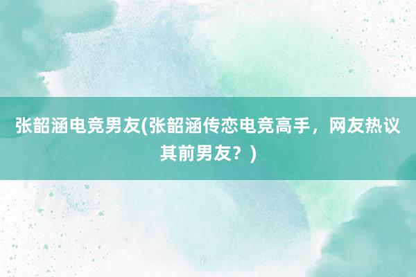 张韶涵电竞男友(张韶涵传恋电竞高手，网友热议其前男友？)