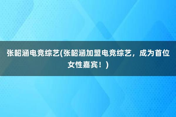 张韶涵电竞综艺(张韶涵加盟电竞综艺，成为首位女性嘉宾！)