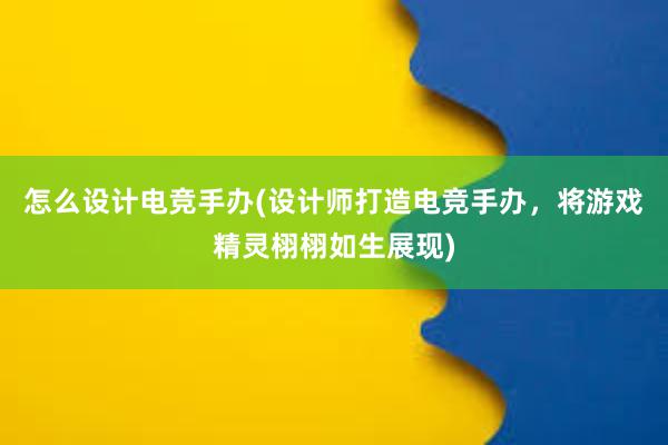 怎么设计电竞手办(设计师打造电竞手办，将游戏精灵栩栩如生展现)