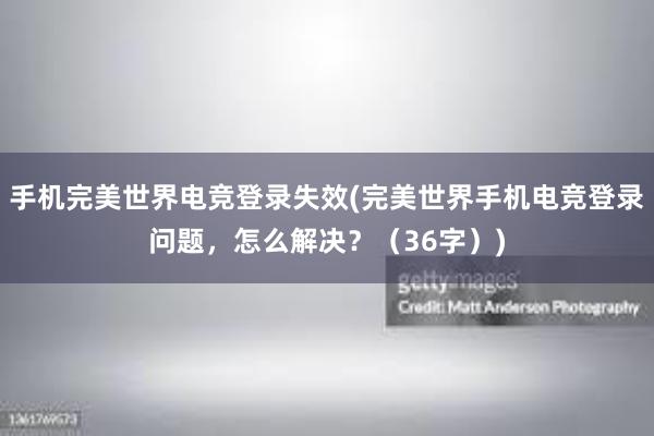 手机完美世界电竞登录失效(完美世界手机电竞登录问题，怎么解决？（36字）)