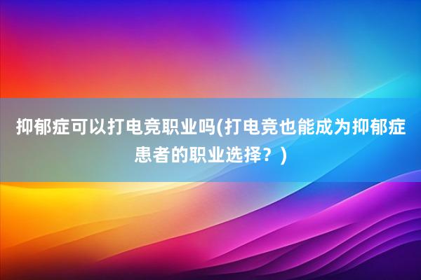 抑郁症可以打电竞职业吗(打电竞也能成为抑郁症患者的职业选择？)