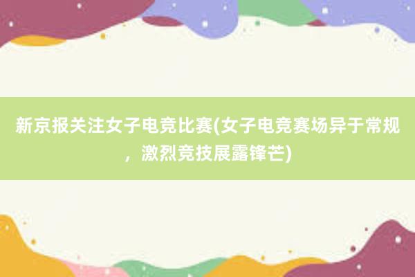 新京报关注女子电竞比赛(女子电竞赛场异于常规，激烈竞技展露锋芒)