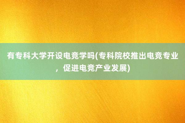 有专科大学开设电竞学吗(专科院校推出电竞专业，促进电竞产业发展)