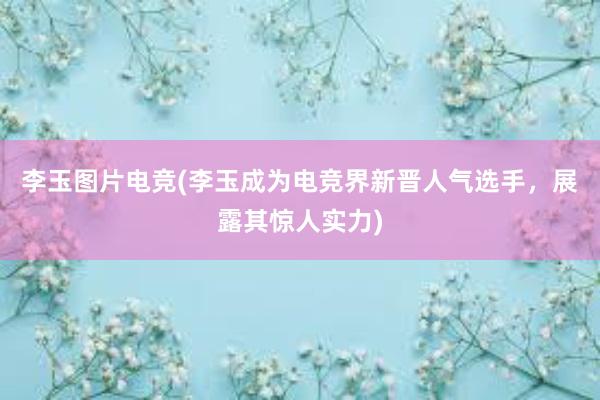 李玉图片电竞(李玉成为电竞界新晋人气选手，展露其惊人实力)