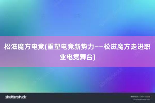 松滋魔方电竞(重塑电竞新势力——松滋魔方走进职业电竞舞台)