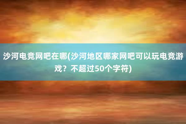 沙河电竞网吧在哪(沙河地区哪家网吧可以玩电竞游戏？不超过50个字符)