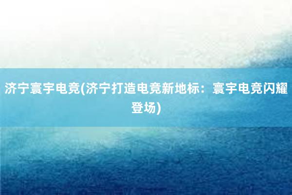 济宁寰宇电竞(济宁打造电竞新地标：寰宇电竞闪耀登场)